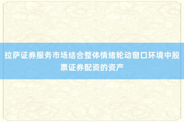 拉萨证券服务市场结合整体情绪轮动窗口环境中股票证券配资的资产