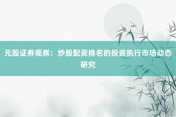 元股证券观察：炒股配资排名的投资执行市场动态研究