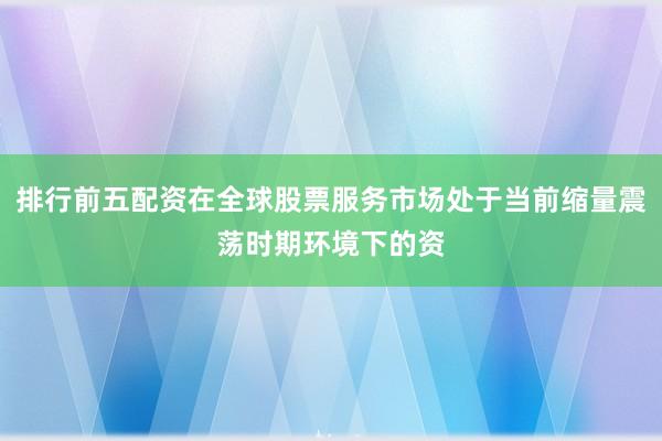 排行前五配资在全球股票服务市场处于当前缩量震荡时期环境下的资