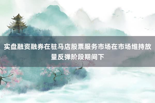 实盘融资融券在驻马店股票服务市场在市场维持放量反弹阶段期间下