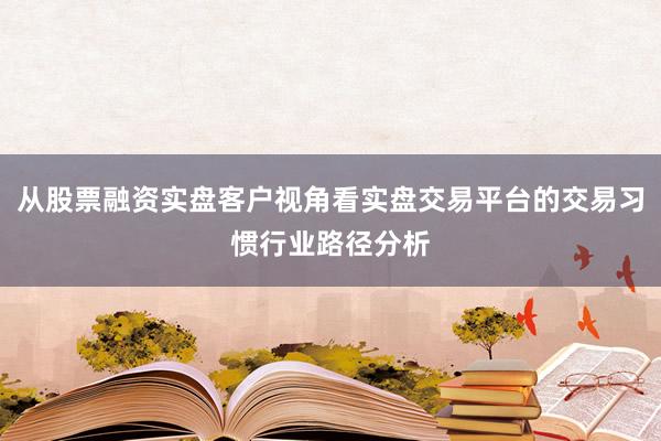 从股票融资实盘客户视角看实盘交易平台的交易习惯行业路径分析