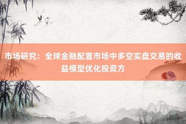 市场研究：全球金融配置市场中多空实盘交易的收益模型优化投资方