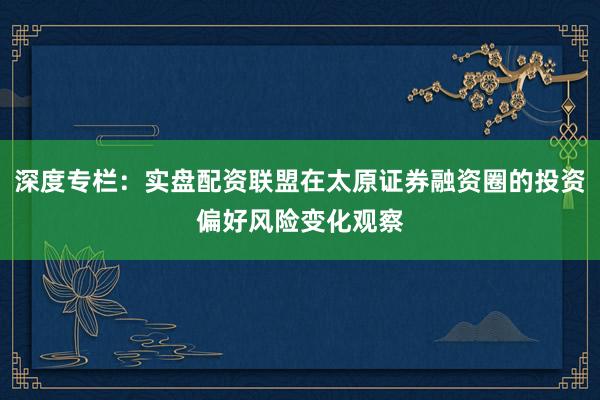 深度专栏：实盘配资联盟在太原证券融资圈的投资偏好风险变化观察