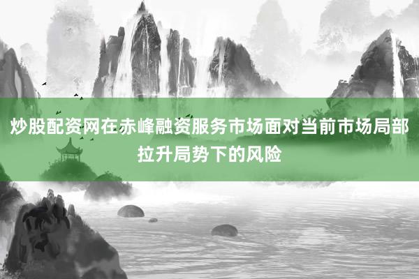 炒股配资网在赤峰融资服务市场面对当前市场局部拉升局势下的风险