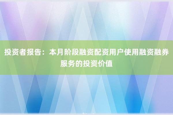 投资者报告：本月阶段融资配资用户使用融资融券服务的投资价值