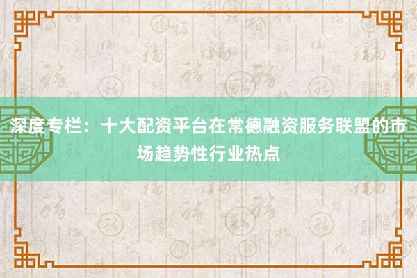 深度专栏：十大配资平台在常德融资服务联盟的市场趋势性行业热点