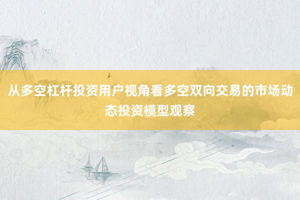 从多空杠杆投资用户视角看多空双向交易的市场动态投资模型观察