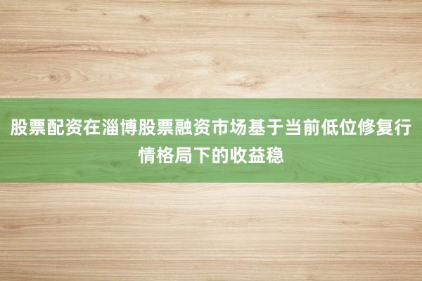 股票配资在淄博股票融资市场基于当前低位修复行情格局下的收益稳