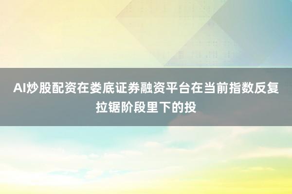 AI炒股配资在娄底证券融资平台在当前指数反复拉锯阶段里下的投
