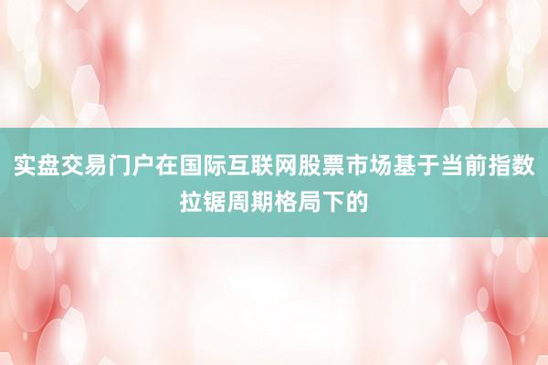 实盘交易门户在国际互联网股票市场基于当前指数拉锯周期格局下的