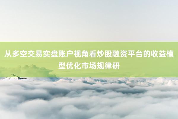 从多空交易实盘账户视角看炒股融资平台的收益模型优化市场规律研