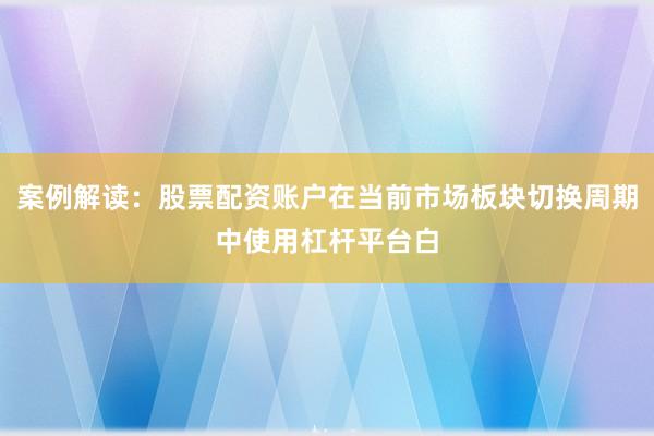案例解读：股票配资账户在当前市场板块切换周期中使用杠杆平台白