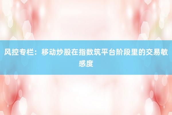风控专栏：移动炒股在指数筑平台阶段里的交易敏感度