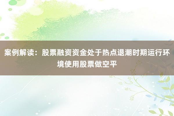 案例解读：股票融资资金处于热点退潮时期运行环境使用股票做空平