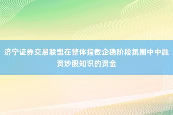 济宁证券交易联盟在整体指数企稳阶段氛围中中融资炒股知识的资金