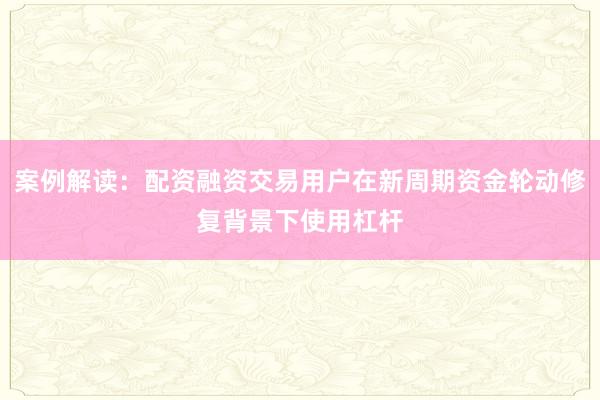 案例解读：配资融资交易用户在新周期资金轮动修复背景下使用杠杆