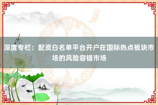 深度专栏:配资白名单平台开户在国际热点板块市场的风险容错市场