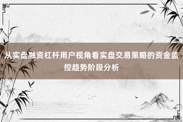 从实盘融资杠杆用户视角看实盘交易策略的资金监控趋势阶段分析