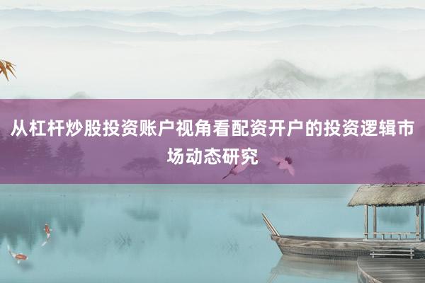 从杠杆炒股投资账户视角看配资开户的投资逻辑市场动态研究