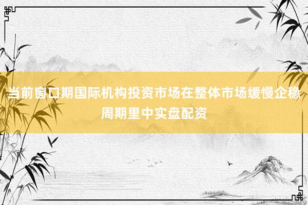 当前窗口期国际机构投资市场在整体市场缓慢企稳周期里中实盘配资