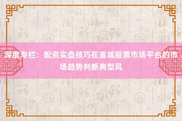 深度专栏：配资实盘技巧在宣城股票市场平台的市场趋势判断典型风