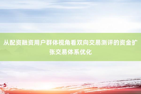 从配资融资用户群体视角看双向交易测评的资金扩张交易体系优化