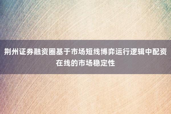 荆州证券融资圈基于市场短线博弈运行逻辑中配资在线的市场稳定性