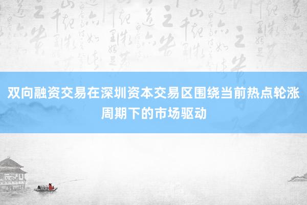 双向融资交易在深圳资本交易区围绕当前热点轮涨周期下的市场驱动