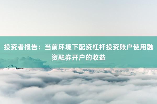 投资者报告：当前环境下配资杠杆投资账户使用融资融券开户的收益