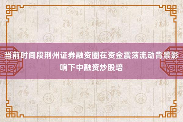 当前时间段荆州证券融资圈在资金震荡流动背景影响下中融资炒股培