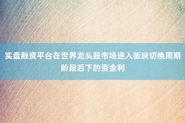 实盘融资平台在世界龙头股市场进入板块切换周期阶段后下的资金利
