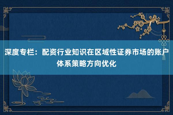 深度专栏：配资行业知识在区域性证券市场的账户体系策略方向优化