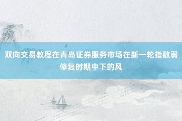 双向交易教程在青岛证券服务市场在新一轮指数弱修复时期中下的风