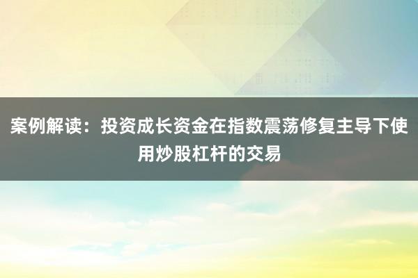 案例解读：投资成长资金在指数震荡修复主导下使用炒股杠杆的交易