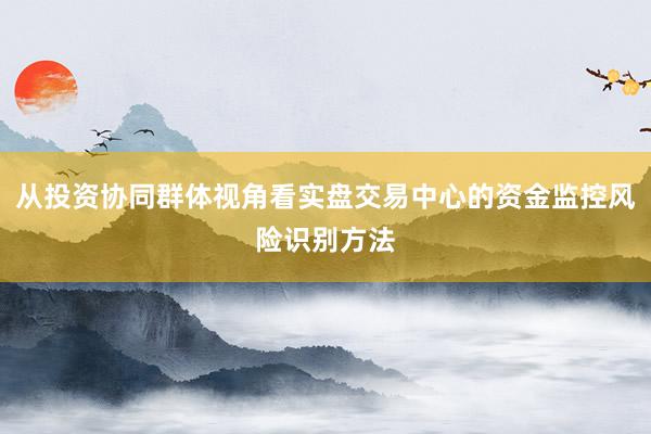 从投资协同群体视角看实盘交易中心的资金监控风险识别方法