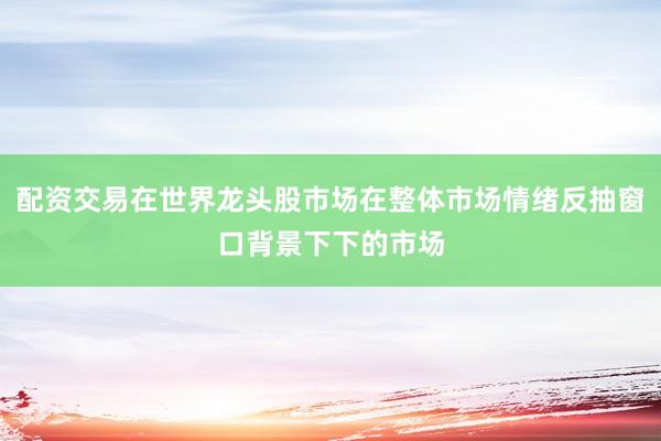 配资交易在世界龙头股市场在整体市场情绪反抽窗口背景下下的市场