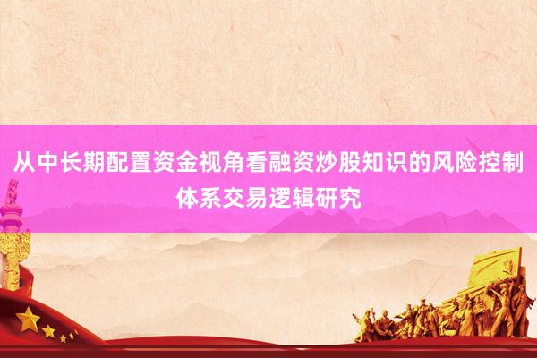 从中长期配置资金视角看融资炒股知识的风险控制体系交易逻辑研究