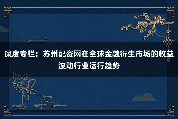 深度专栏：苏州配资网在全球金融衍生市场的收益波动行业运行趋势