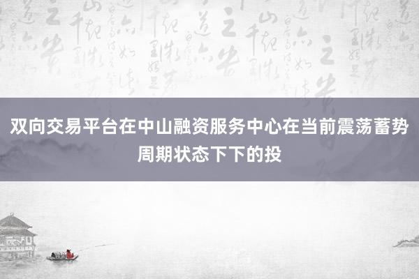 双向交易平台在中山融资服务中心在当前震荡蓄势周期状态下下的投