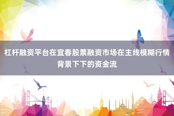 杠杆融资平台在宜春股票融资市场在主线模糊行情背景下下的资金流