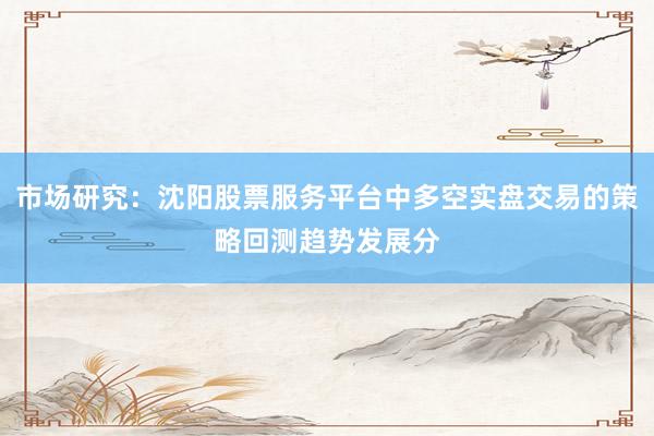 市场研究：沈阳股票服务平台中多空实盘交易的策略回测趋势发展分