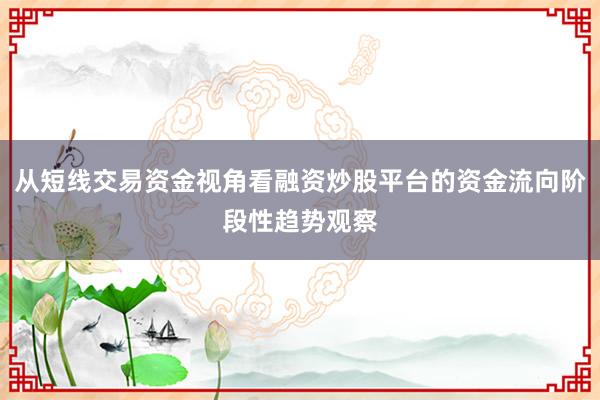 从短线交易资金视角看融资炒股平台的资金流向阶段性趋势观察