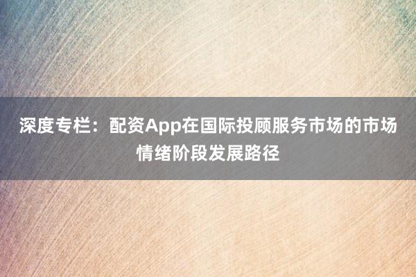 深度专栏：配资App在国际投顾服务市场的市场情绪阶段发展路径