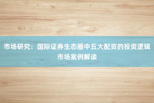 市场研究：国际证券生态圈中五大配资的投资逻辑市场案例解读