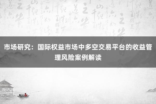 市场研究：国际权益市场中多空交易平台的收益管理风险案例解读