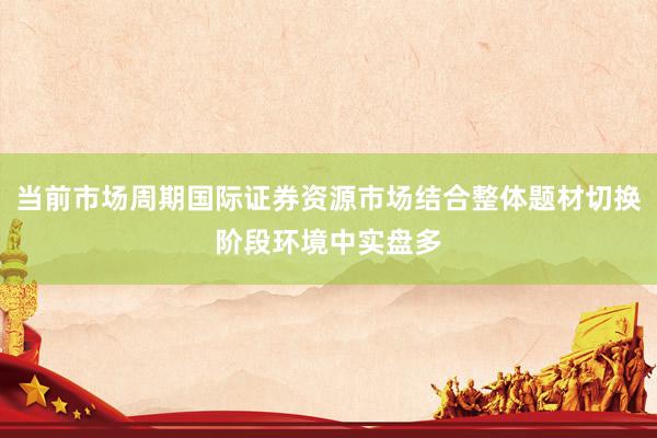 当前市场周期国际证券资源市场结合整体题材切换阶段环境中实盘多