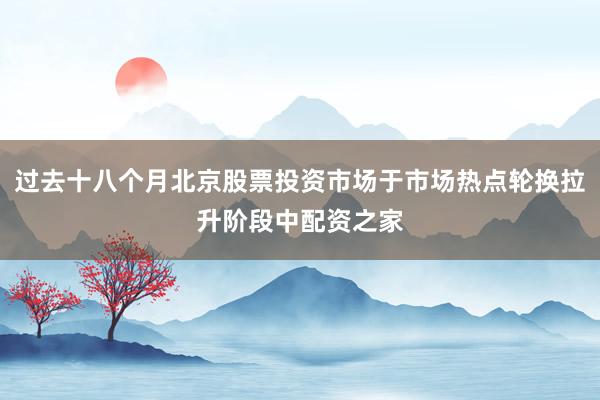 过去十八个月北京股票投资市场于市场热点轮换拉升阶段中配资之家