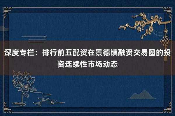 深度专栏：排行前五配资在景德镇融资交易圈的投资连续性市场动态