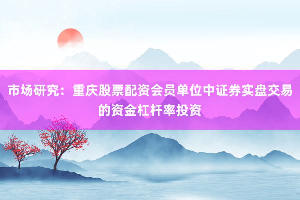 市场研究：重庆股票配资会员单位中证券实盘交易的资金杠杆率投资