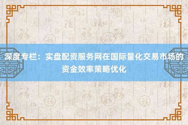 深度专栏：实盘配资服务网在国际量化交易市场的资金效率策略优化